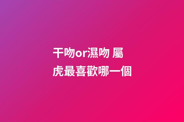 干吻or濕吻 屬虎最喜歡哪一個